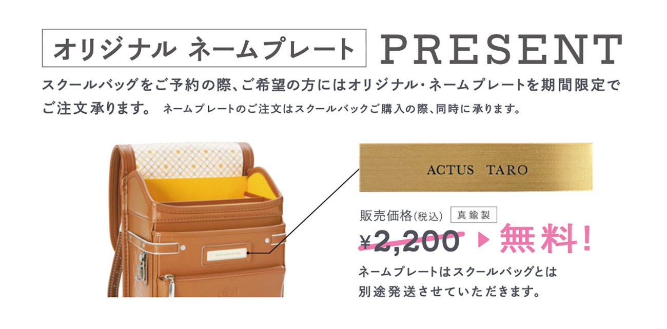 オリジナルネームプレートPRESENT　スクールバッグをご予約の際、ご希望の方にはオリジナル・ネームプレートを期間限定でご注文承ります。ネームプレートのご注文はスクールバッグご購入の際、同時に承ります。（真鍮製）販売価格（税込）2,200円→無料！　ネームプレートはスクールバッグとは別途発送させていただきます。